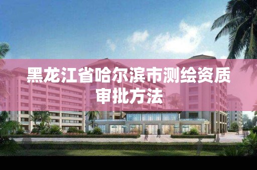 黑龙江省哈尔滨市测绘资质审批方法