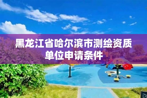 黑龙江省哈尔滨市测绘资质单位申请条件