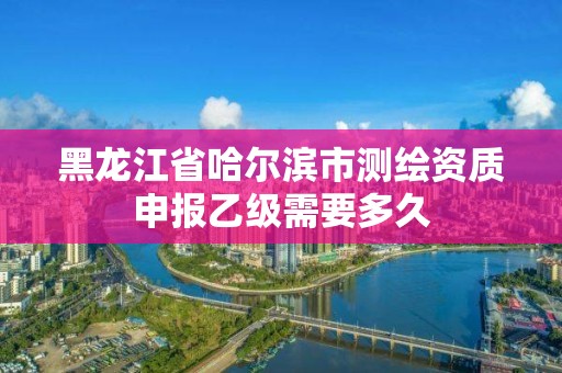 黑龙江省哈尔滨市测绘资质申报乙级需要多久