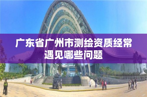 广东省广州市测绘资质经常遇见哪些问题