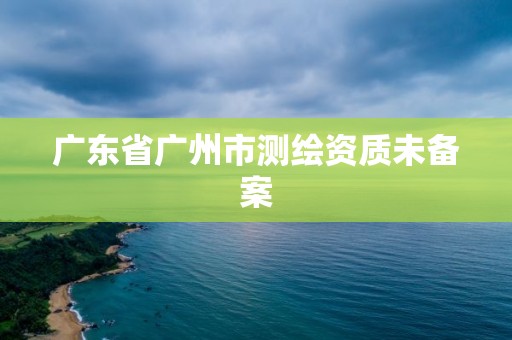 广东省广州市测绘资质未备案