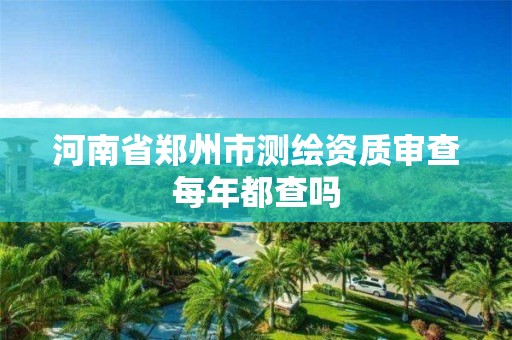 河南省郑州市测绘资质审查每年都查吗