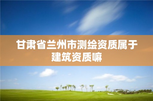 甘肃省兰州市测绘资质属于建筑资质嘛