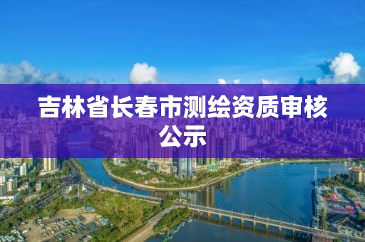 吉林省长春市测绘资质审核公示