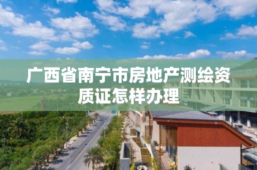 广西省南宁市房地产测绘资质证怎样办理