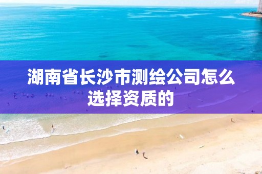 湖南省长沙市测绘公司怎么选择资质的