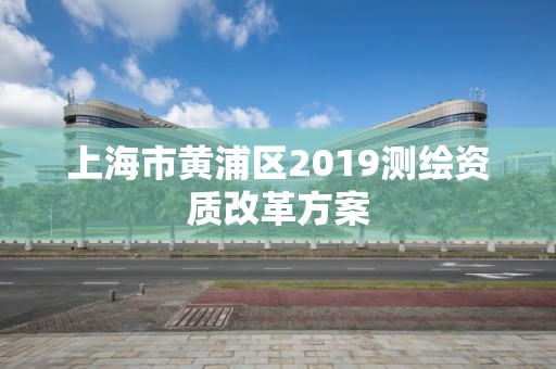 上海市黄浦区2019测绘资质改革方案