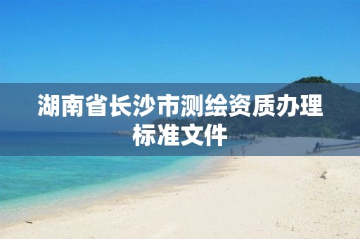 湖南省长沙市测绘资质办理标准文件