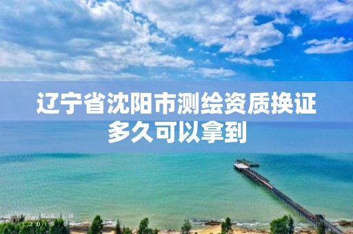 辽宁省沈阳市测绘资质换证多久可以拿到