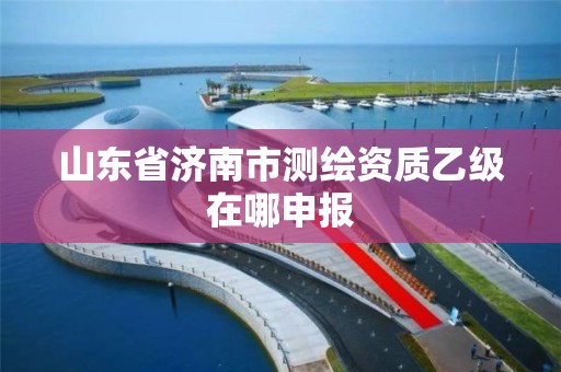 山东省济南市测绘资质乙级在哪申报