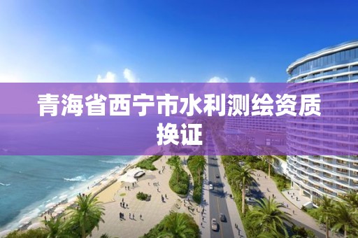 青海省西宁市水利测绘资质换证