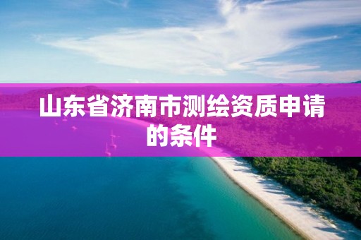 山东省济南市测绘资质申请的条件