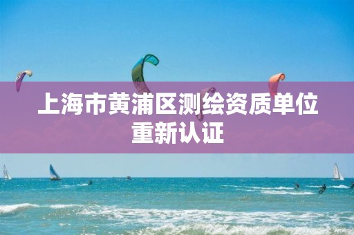 上海市黄浦区测绘资质单位重新认证