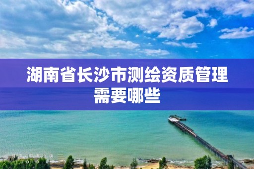 湖南省长沙市测绘资质管理需要哪些