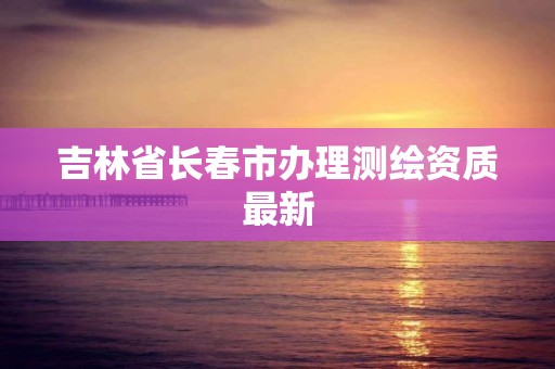 吉林省长春市办理测绘资质最新