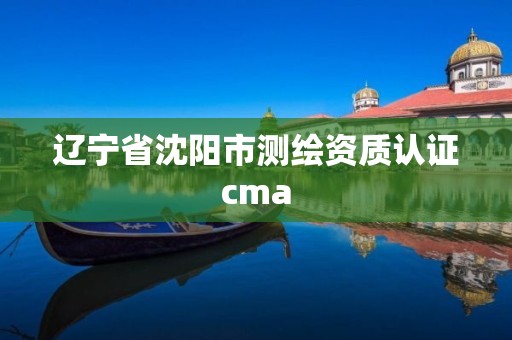 辽宁省沈阳市测绘资质认证cma