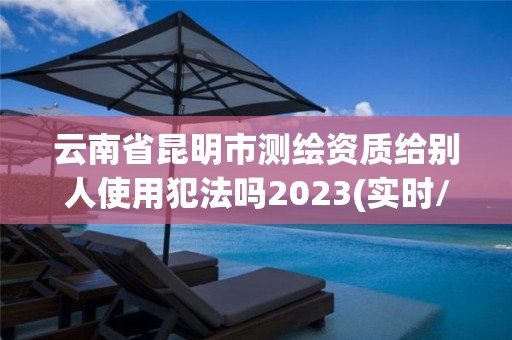 云南省昆明市测绘资质给别人使用犯法吗2023(实时/更新中)