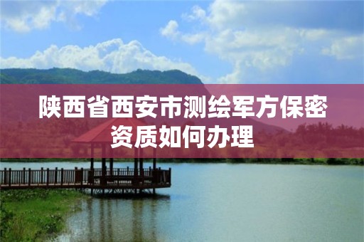 陕西省西安市测绘军方保密资质如何办理