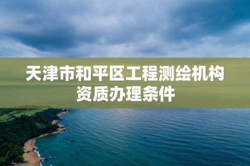 天津市和平区工程测绘机构资质办理条件