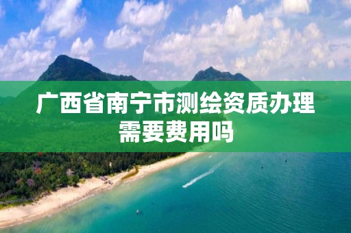 广西省南宁市测绘资质办理需要费用吗