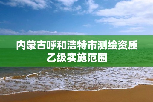 内蒙古呼和浩特市测绘资质乙级实施范围