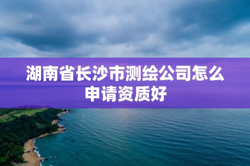 湖南省长沙市测绘公司怎么申请资质好