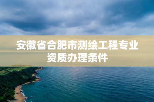 安徽省合肥市测绘工程专业资质办理条件