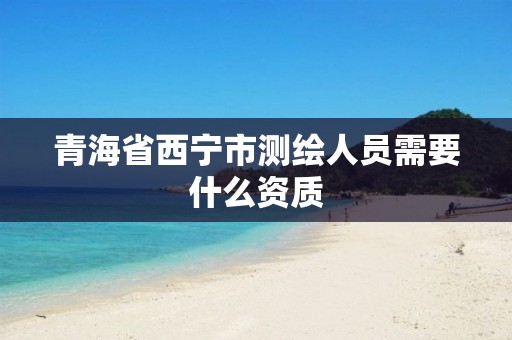 青海省西宁市测绘人员需要什么资质