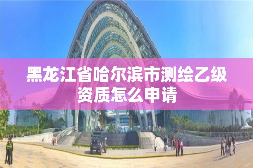 黑龙江省哈尔滨市测绘乙级资质怎么申请