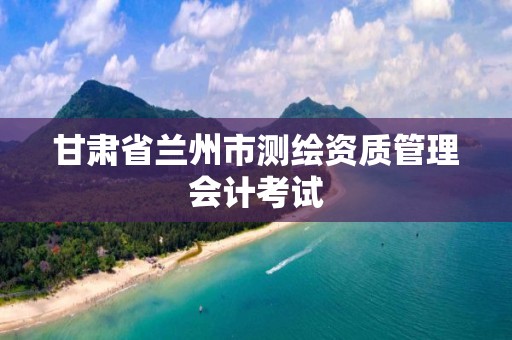 甘肃省兰州市测绘资质管理会计考试