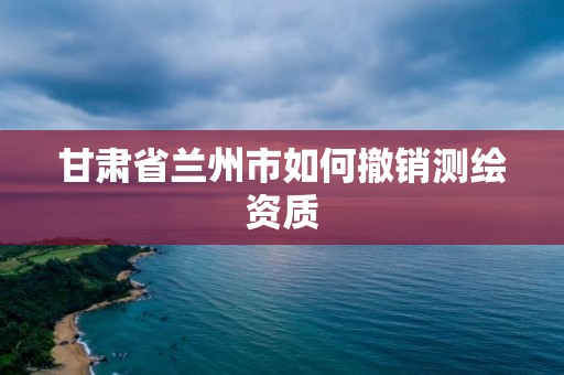 甘肃省兰州市如何撤销测绘资质