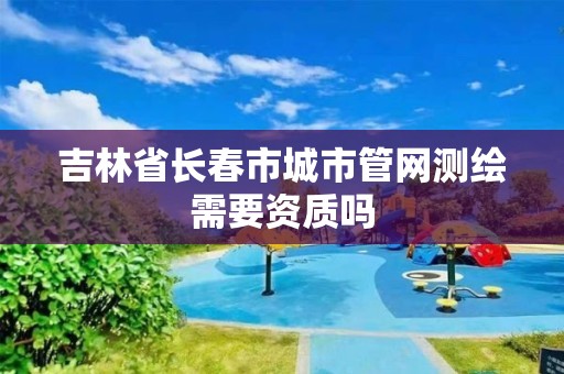 吉林省长春市城市管网测绘需要资质吗