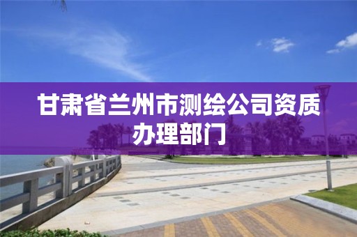 甘肃省兰州市测绘公司资质办理部门