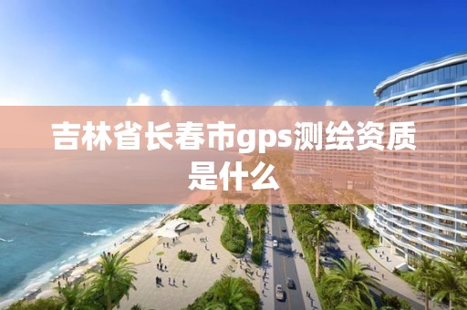 吉林省长春市gps测绘资质是什么