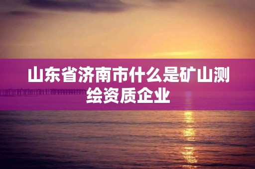 山东省济南市什么是矿山测绘资质企业