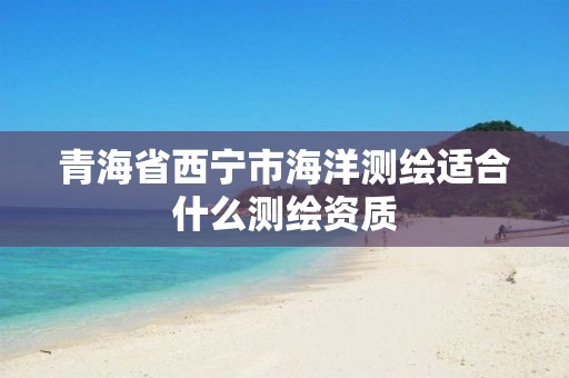 青海省西宁市海洋测绘适合什么测绘资质