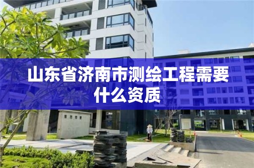 山东省济南市测绘工程需要什么资质