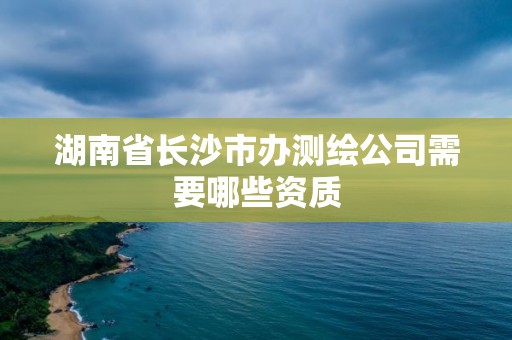 湖南省长沙市办测绘公司需要哪些资质