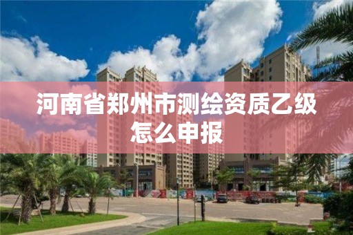 河南省郑州市测绘资质乙级怎么申报