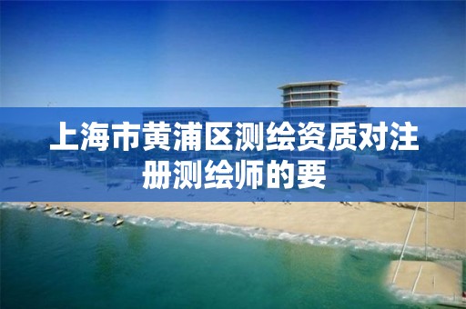 上海市黄浦区测绘资质对注册测绘师的要