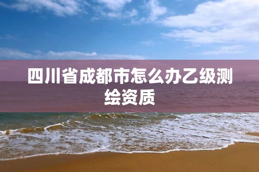 四川省成都市怎么办乙级测绘资质