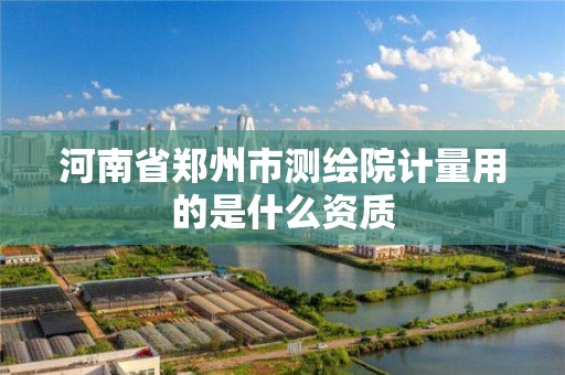 河南省郑州市测绘院计量用的是什么资质