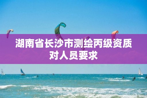 湖南省长沙市测绘丙级资质对人员要求