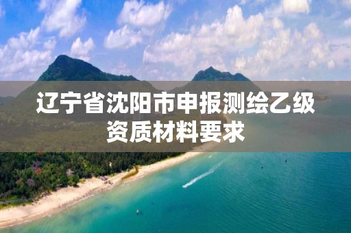 辽宁省沈阳市申报测绘乙级资质材料要求