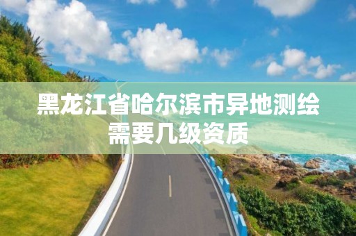 黑龙江省哈尔滨市异地测绘需要几级资质