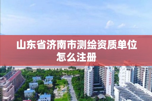 山东省济南市测绘资质单位怎么注册