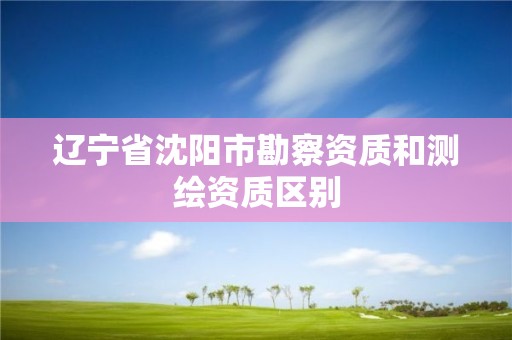 辽宁省沈阳市勘察资质和测绘资质区别