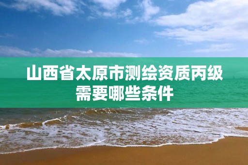 山西省太原市测绘资质丙级需要哪些条件