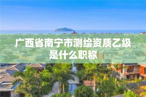 广西省南宁市测绘资质乙级是什么职称