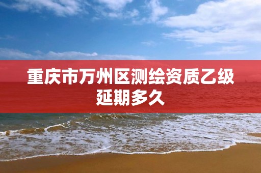 重庆市万州区测绘资质乙级延期多久